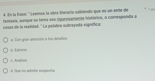 En la frase: " Leemos la obra literaria sabiendo que es un ente de 1 pu
fantasía, aunque su tema sea rigurosamente histórico, o corresponda a
cosas de la realidad. " La palabra subrayada significa:
a. Con gran atención a los detalles
b. Estricto
c. Análisis
d. Que no admite sospecha