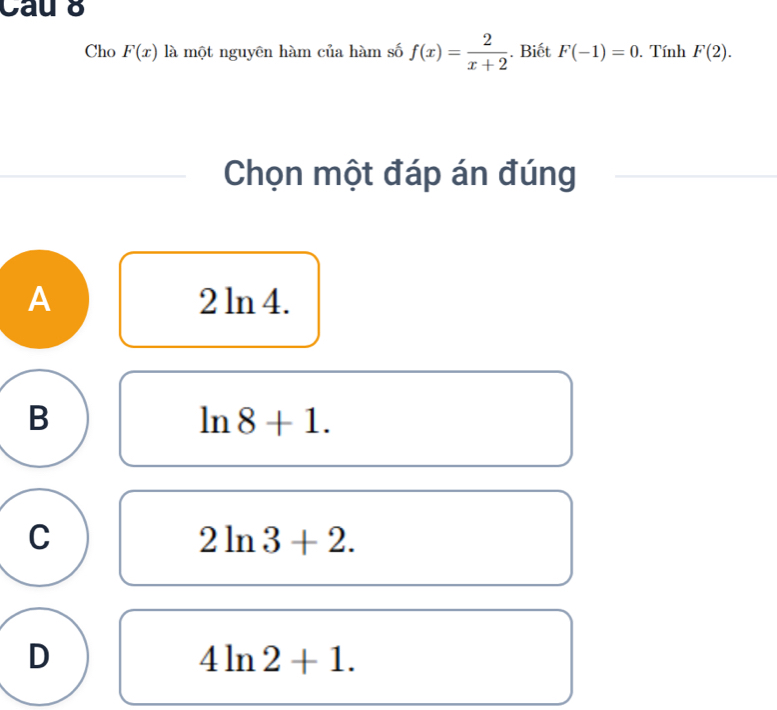 Cau 8
Cho F(x) là một nguyên hàm của hàm số f(x)= 2/x+2 . Biết F(-1)=0. Tính F(2). 
Chọn một đáp án đúng
A 2 ln 4.
B
ln 8+1.
C
2ln 3+2.
D
4ln 2+1.