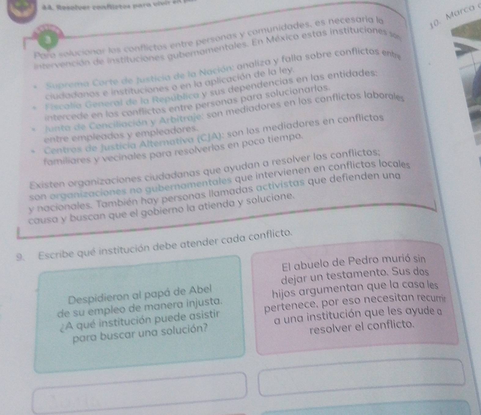 A8. Resolver confietos para vivir e n
Para solucionar las conflictos entre personas y comunidades, es necesaría la
10. Marca 
intervención de instituciones gubernamentales. En México estas instituciones 
* Suprema Corte de justicia de la Nación: analiza y falla sobre conflictos entre
ciudadanos e instituciones o en la aplicación de la ley.
、 Fiscalía General de la República y sus dependencias en las entidades:
intercede en los conflictos entre personas para solucionarlos.
Junta de Conciliación y Arbitraje: son mediadores en los conflictos laborales
Centres de justicia Alternativa (CJA): son los mediadores en conflictos
entre empleados y empleadores.
familiares y vecinales para resolverlos en poco tiempo.
Existen organizaciones ciudadanas que ayudan a resolver los conflictos;
son organizaciones no gubernamentales que intervienen en conflictos locales
y nacionales. También hay personas llamadas activistas que defienden una
causa y buscan que el gobierno la atienda y solucione.
9. Escribe qué institución debe atender cada conflicto.
El abuelo de Pedro murió sin
dejar un testamento. Sus dos
Despidieron al papá de Abel
hijos argumentan que la casa les
pertenece, por eso necesitan recurrir
de su empleo de manera injusta.
a una institución que les ayude a
¿A qué institución puede asistir
para buscar una solución?
resolver el conflicto.