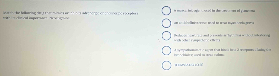A muscarinic agent; used in the treatment of glaucoma
Match the following drug that mimics or inhibits adrenergic or cholinergic receptors
with its clinical importance: Neostigmine.
An anticholinësterase; used to treat myasthenia gravis
Reduces heart rate and prevents arrhythmias without interfering
with other sympathetic effects
A sympathomimetic agent that binds beta 2 receptors dilating the
bronchioles; used to treat asthma
TODAVÍA NO LO SÉ