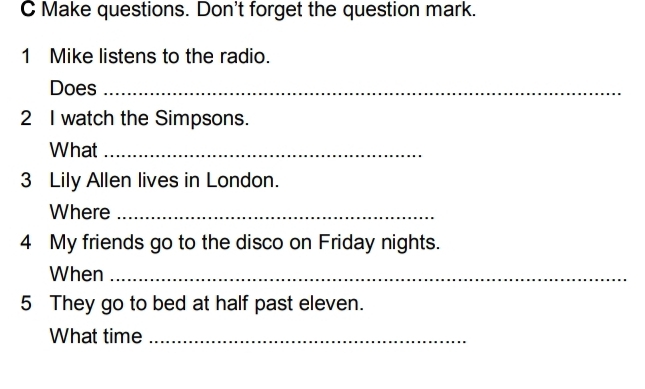 Make questions. Don't forget the question mark. 
1 Mike listens to the radio. 
Does_ 
2 I watch the Simpsons. 
What_ 
3 Lily Allen lives in London. 
Where_ 
4 My friends go to the disco on Friday nights. 
When_ 
5 They go to bed at half past eleven. 
What time_