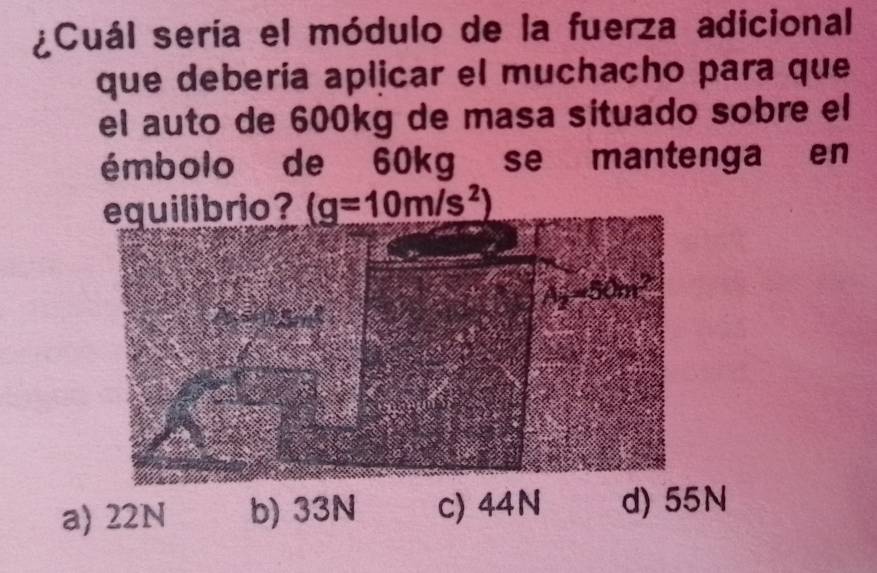 ¿Cuál sería el módulo de la fuerza adicional
que debería aplicar el muchacho para que
el auto de 600kg de masa situado sobre el
émbolo de 60kg se mantenga en
equilibrio? (g=10m/s^2)
a) 22N b) c) 44N