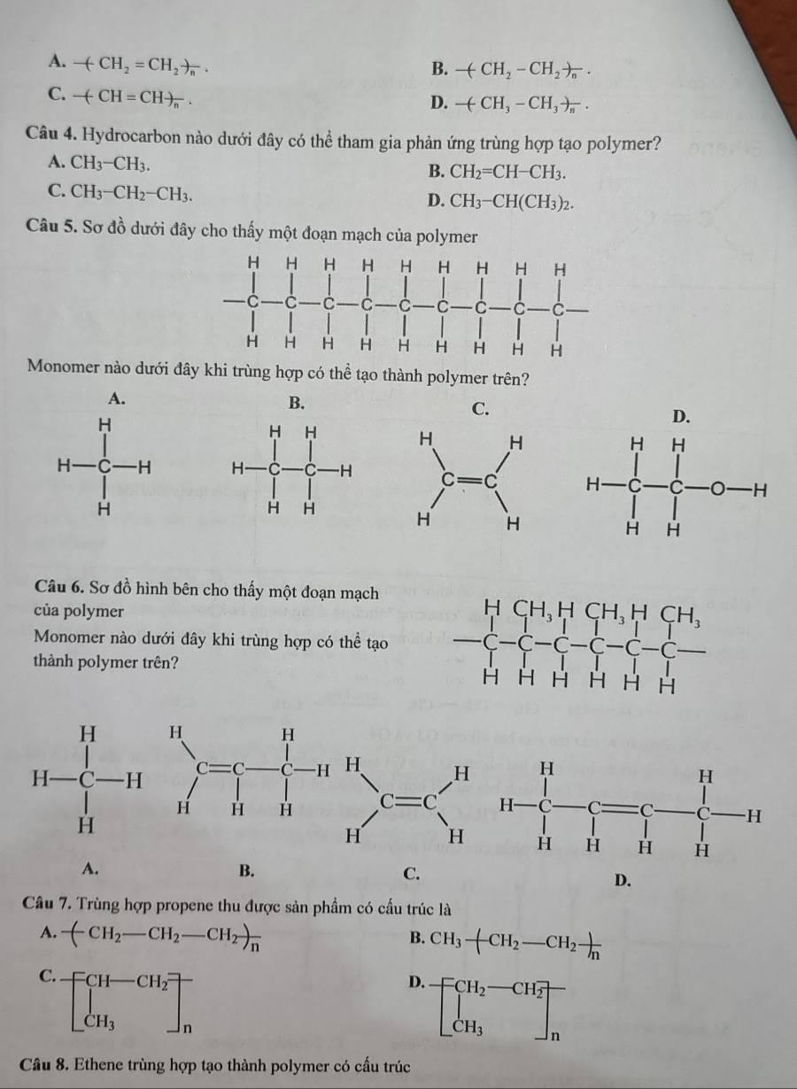 A. -(-CH_2=CH_2)_n.
B. -(CH_2-CH_2)_n.
C. -(-CH=CH)_n.
D. -(CH_3-CH_3)_n.
Câu 4. Hydrocarbon nào dưới đây có thể tham gia phản ứng trùng hợp tạo polymer?
A. CH_3-CH_3.
B. CH_2=CH-CH_3.
C. CH_3-CH_2-CH_3.
D. CH_3-CH(CH_3)_2.
Câu 5. Sơ đồ dưới đây cho thấy một đoạn mạch của polymer
Monomer nào dưới đây khi trùng hợp có thể tạo thành polymer trên?
A.
B.
C.
D.
 
Câu 6. Sơ đồ hình bên cho thấy một đoạn mạch
của polymer 
Monomer nào dưới đây khi trùng hợp có thể tạo
thành polymer trên?
H
A-C-Hbeginarrayr HC H^HC-Hendarray. H Hendarray beginarrayr C=H HHendarray beginarrayr H H Hendarray H_H Hendarray H H
A.
B.
C.
D.
Câu 7. Trùng hợp propene thu được sản phẩm có cầu trúc là
A. -(CH_2-CH_2-CH_2)_n
B. CH_3-CH_2-CH_2 )/n 
C. [beginarrayr CH-CH_2 CH_3endarray endbmatrix
D. beginbmatrix CH_2-CH_2 CH_3endbmatrix _n
Câu 8. Ethene trùng hợp tạo thành polymer có cấu trúc