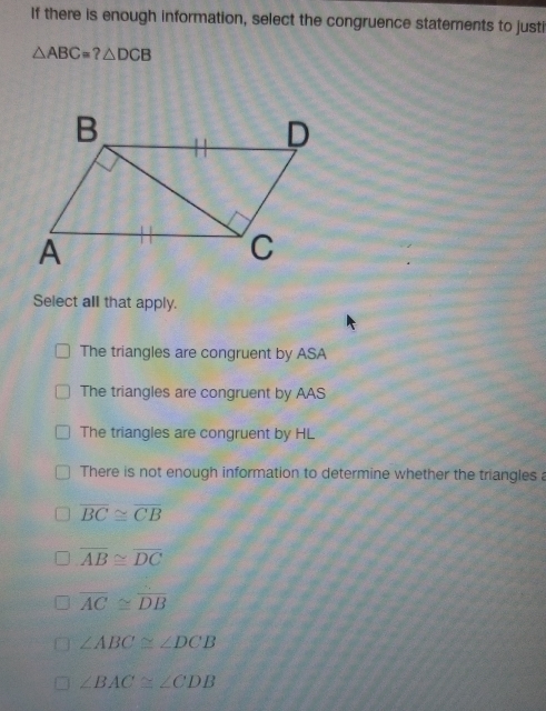 If there is enough information, select the congruence statements to justi
△ ABC=?△ DCB
Select all that apply.
The triangles are congruent by ASA
The triangles are congruent by AAS
The triangles are congruent by HL
There is not enough information to determine whether the triangles a
overline BC≌ overline CB
overline AB≌ overline DC
overline AC≌ overline DB
∠ ABC≌ ∠ DCB
∠ BAC≌ ∠ CDB