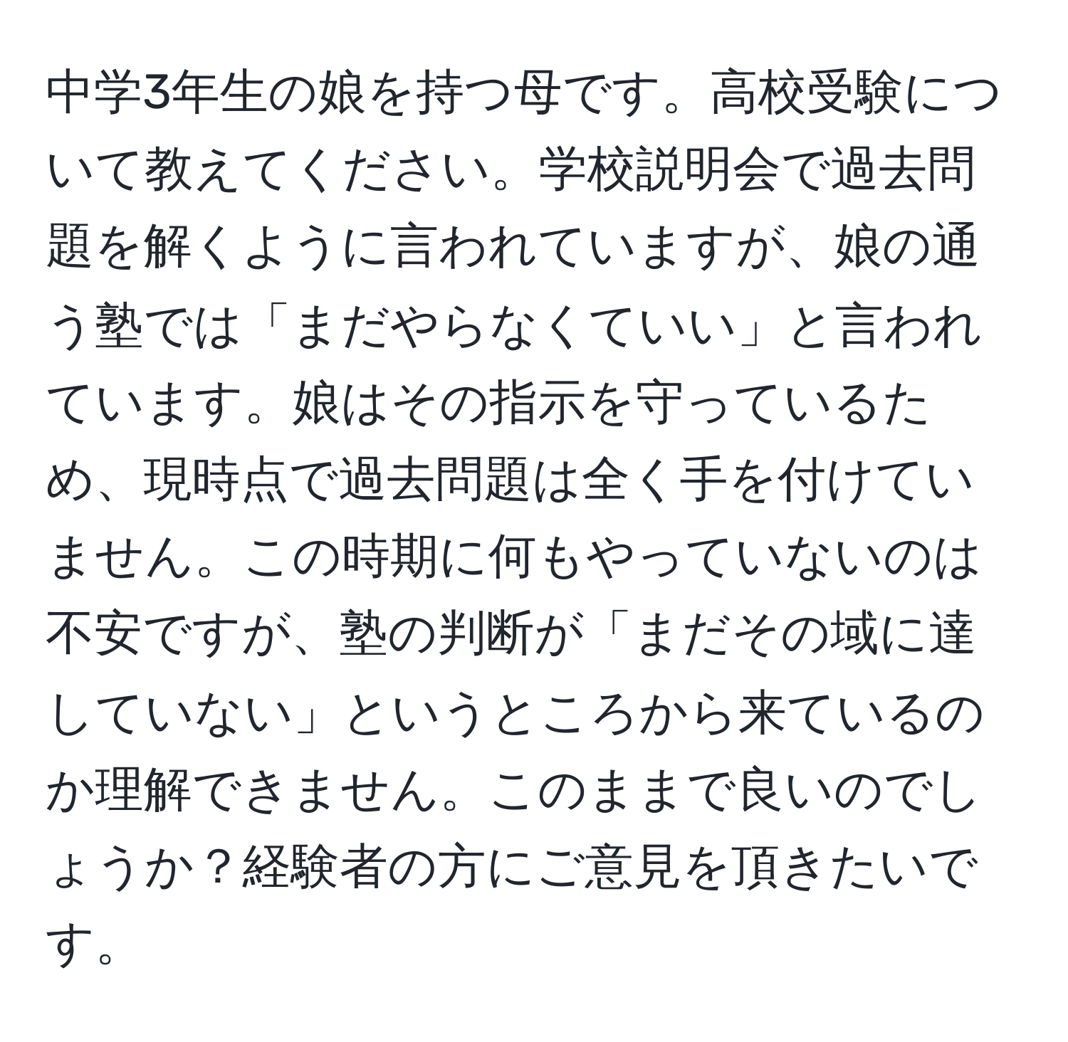 中学3年生の娘を持つ母です。高校受験について教えてください。学校説明会で過去問題を解くように言われていますが、娘の通う塾では「まだやらなくていい」と言われています。娘はその指示を守っているため、現時点で過去問題は全く手を付けていません。この時期に何もやっていないのは不安ですが、塾の判断が「まだその域に達していない」というところから来ているのか理解できません。このままで良いのでしょうか？経験者の方にご意見を頂きたいです。