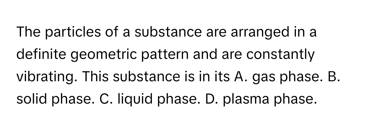 The particles of a substance are arranged in a definite geometric pattern and are constantly vibrating. This substance is in its A. gas phase. B. solid phase. C. liquid phase. D. plasma phase.