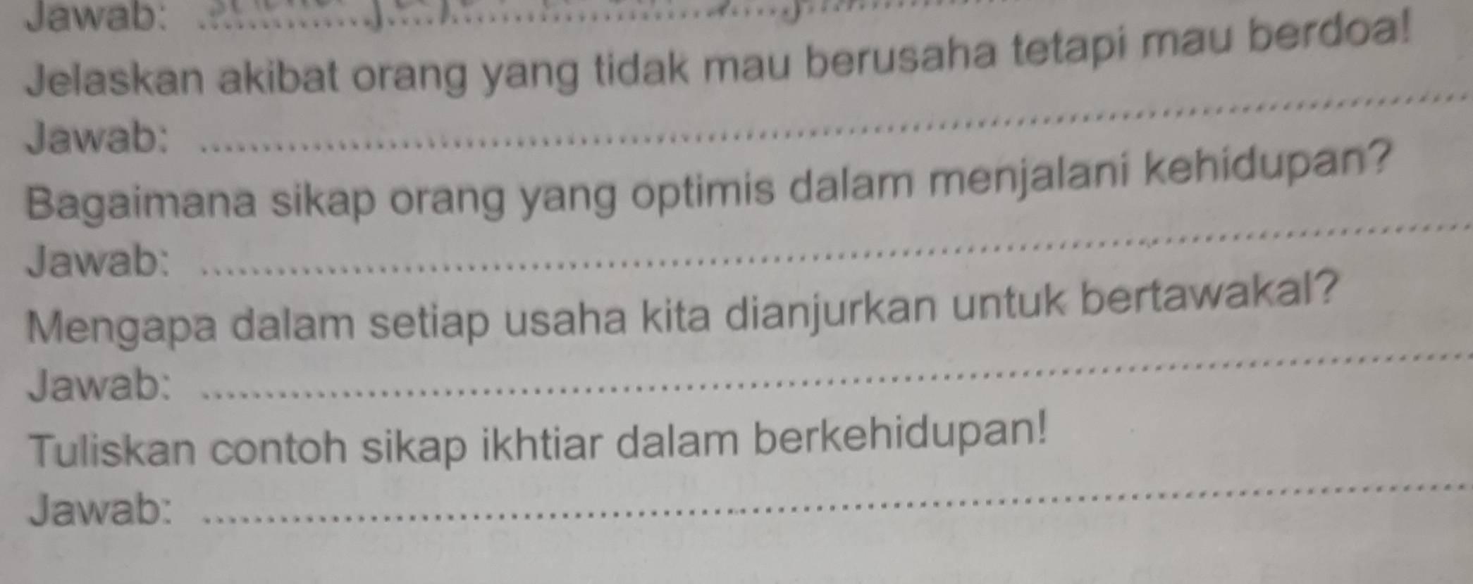 Jawab: 
Jelaskan akibat orang yang tidak mau berusaha tetapi mau berdoa! 
Jawab: 
_ 
Bagaimana sikap orang yang optimis dalam menjalani kehidupan? 
Jawab: 
_ 
_ 
Mengapa dalam setiap usaha kita dianjurkan untuk bertawakal? 
Jawab: 
_ 
Tuliskan contoh sikap ikhtiar dalam berkehidupan! 
Jawab: