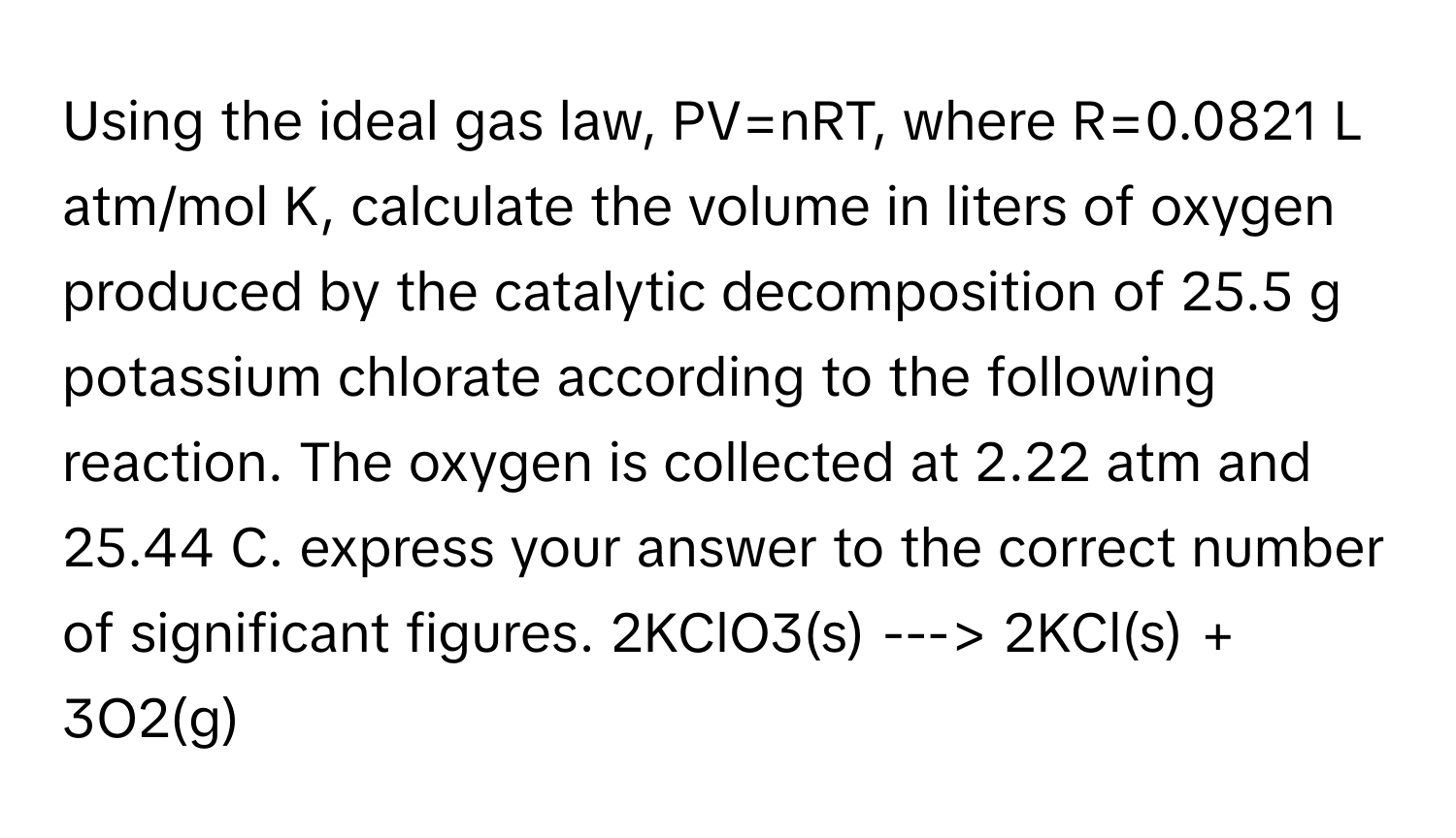 Using the ideal gas law, PV=nRT, where R=0.0821 L atm/mol K, calculate the volume in liters of oxygen produced by the catalytic decomposition of 25.5 g potassium chlorate according to the following reaction. The oxygen is collected at 2.22 atm and 25.44 C. express your answer to the correct number of significant figures.   2KClO3(s) ---> 2KCl(s) + 3O2(g)