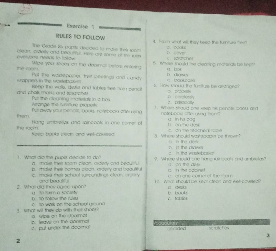 RULES TO FOLLOW
4. From what will they keep the turniture free?
The Grade Six pupits decided to make their room a. books
clean, orderly and beautiful. Here are some of the rules b. cover
everyone needs to tollow c. scratches
Wipe your shoes on the doormal before entering 5. Where should the cleaning materials be kept?
the room a box
b drawer
Put the wastepoper, truit peelings and candy c.bookcase
wrappers in the wastebasket. 6. How should the furniture be arranged?
Keep the walls, desks and tables free from penci! o properly
and chalk marks and scratches . b. carelessly
Put the cleaning materials in a box. c.artistically
Arrange the furniture property 7. Where should one keep his pencils, books and
Put away your pencits, books, notebooks after using notebooks after using them?
them a. in his bag
Hang umbrellas and raincoats in one corner of b on the desk
the room. c. on the teacher's table
Keep books clean and well-covered. 8. Where should wastepaper be thrown?
a. in the desk
b. in the drawer
c. in the wastebasket
1. What did the pupils decide to do? 9. Where should one hang raincoats and umbrellas?
a. make their room clean. orderly and beautiful a. on the desk
b. make their homes clean, orderly and beautiful b. in the cabine!
c. make their school surroundings clean, orderly c on one corner of the room
and beautiful 10. What should be kept clean and well-covered?
2. What did they agree upon? c desks
g. to form a society b books
b. to follow the rules c tables
c. to work on the school ground
3. What will they do with their shoes?
a. wipe on the doormat
b. leave on the doorma! Vocatiulary
c. put under the doormat scratches
decided
3
2