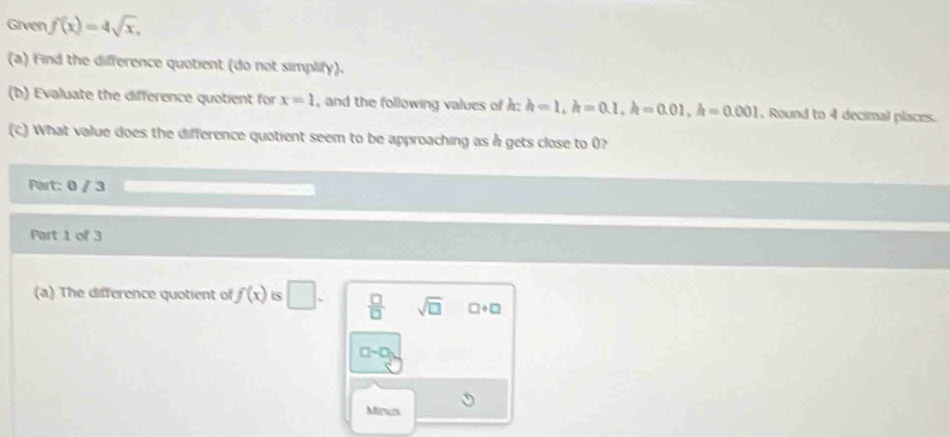 Given f(x)=4sqrt(x), 
(a) Find the difference quotient (do not simplify).
(b) Evaluate the difference quotient for x=1 and the following values of : h=1, h=0.1, h=0.01, h=0.001 , Round to 4 decimal places.
(c) What value does the difference quotient seem to be approaching as h gets close to 0?
Part: 0 / 3
Part 1 of 3
(a) The difference quotient of f(x) S □.  □ /□   sqrt(□ ) □ +□
a-□
Minus