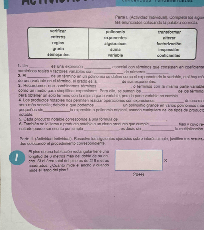 Parte I. (Actividad Individual). Completa los siguie
tes enunciados colocando la palabra correcta.
1. Un _es una expresión _especial con términos que consisten en coeficiente
numéricos reales y factores variables con __de números_ .
2. El _de un término en un polinomio se define como el exponente de la variable, o si hay má
de una variable en el término, el grado es la _de sus exponentes.
3. Recordemos que combinamos términos _, o términos con la misma parte variable
como un medio para simplificar expresiones. Para ello, se suman los _de los término
para obtener un solo término con la misma parte variable, pero la parte variable no cambia.
4. Los productos notables nos permiten realizar operaciones con expresiones _de una ma
nera más sencilla; debido a que podemos _un polinomio grande en varios polinomios más
pequeños sin_ la expresión o polinomio original, usando cualquiera de los tipos de producto
notable.
5. Cada producto notable corresponde a una fórmula de_
.
6. También se le llama a producto notable a un cierto producto que cumple_ fijas y cuyo re-
sultado puede ser escrito por simple _, es decir, sin_ la multiplicación.
Parte II. (Actividad Individual). Resuelve los siguientes ejercicios sobre interés simple, justifica tus resulta-
dos colocando el procedimiento correspondiente.
El piso de una habitación rectangular tiene una
I  longitud de 6 metros más del doble de su an-
cho. Si el área total del piso es de 216 metros
cuadrados, ¿Cuánto mide el ancho y cuando
mide el largo del piso?