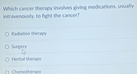 Which cancer therapy involves giving medications, usually
intravenously, to fight the cancer?
Radiation therapy
Surgery
Herbal therapy
Chemotherapy