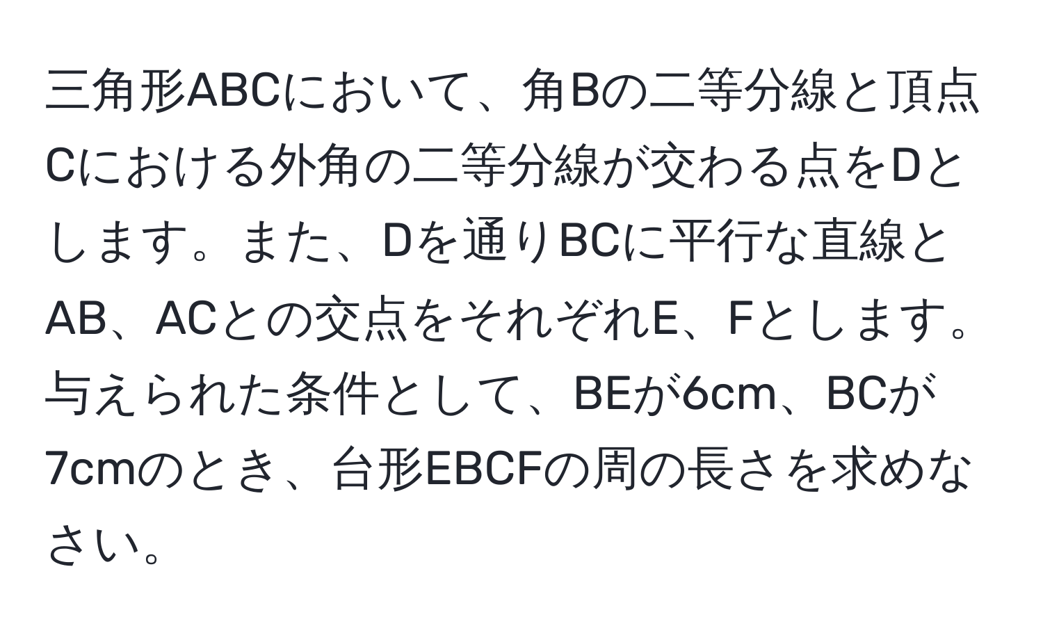 三角形ABCにおいて、角Bの二等分線と頂点Cにおける外角の二等分線が交わる点をDとします。また、Dを通りBCに平行な直線とAB、ACとの交点をそれぞれE、Fとします。与えられた条件として、BEが6cm、BCが7cmのとき、台形EBCFの周の長さを求めなさい。