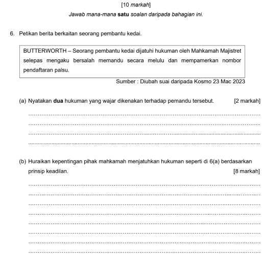 [10 markah] 
Jawab mana-mana satu soalan daripada bahagian ini. 
6. Petikan berita berkaitan seorang pembantu kedai. 
BUTTERWORTH - Seorang pembantu kedai dijatuhi hukuman oleh Mahkamah Majistret 
selepas mengaku bersalah memandu secara melulu dan mempamerkan nombor 
pendaftaran palsu. 
Sumber : Diubah suai daripada Kosmo 23 Mac 2023
(a) Nyatakan dua hukuman yang wajar dikenakan terhadap pemandu tersebut. [2 markah] 
_ 
_ 
_ 
_ 
(b) Huraikan kepentingan pihak mahkamah menjatuhkan hukuman seperti di 6(a) berdasarkan 
prinsip keadilan. [8 markah] 
_ 
_ 
_ 
_ 
_ 
_ 
_ 
_