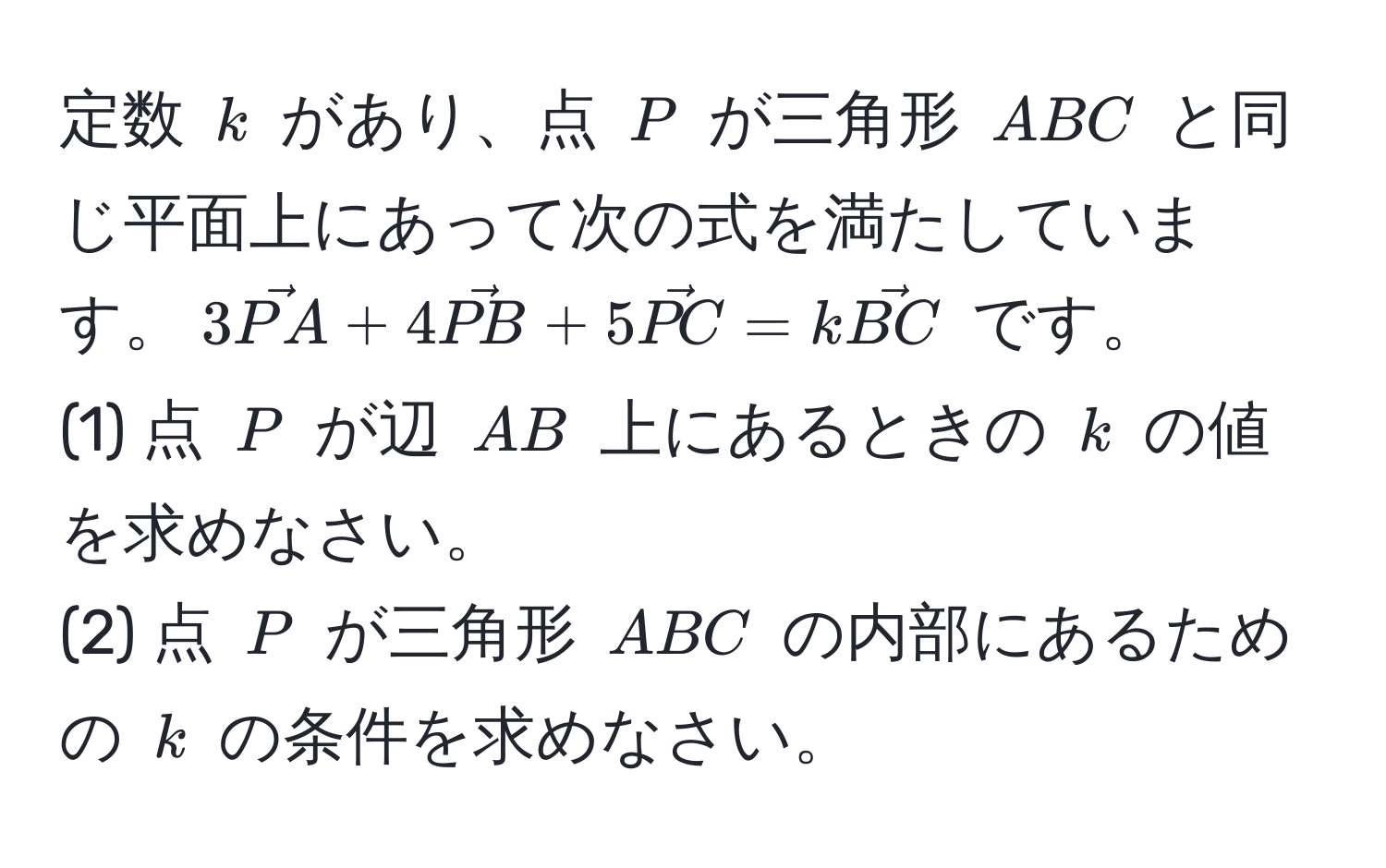 定数 $k$ があり、点 $P$ が三角形 $ABC$ と同じ平面上にあって次の式を満たしています。$3vecPA + 4vecPB + 5vecPC = kvecBC$ です。
(1) 点 $P$ が辺 $AB$ 上にあるときの $k$ の値を求めなさい。
(2) 点 $P$ が三角形 $ABC$ の内部にあるための $k$ の条件を求めなさい。