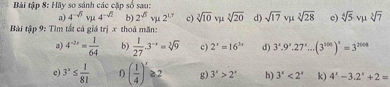 Bài tập 8: Hãy so sánh các cặp số sau: 
a) 4^(-sqrt(3))vmu 4^(-sqrt(2)) b) 2^(sqrt(3))vmu 2^(1.7) c) sqrt[3](10) vμ sqrt[5](20) d) sqrt(17) vμ sqrt[3](28) e) sqrt[4](5) vμ sqrt[3](7)
Bài tập 9: Tìm tất cả giá trị x thoả mãn: 
a) 4^(-2x)= 1/64  b)  1/27 .3^(-x)=sqrt[3](9) c) 2^x=16^(3x) d) 3^x.9^x.27^x...(3^(100))^x=3^(2008)
e) 3^x≤  1/81  f) ( 1/4 )^x≥ 2 g) 3^x>2^x h) 3^x<2^x k) 4^x-3.2^x+2=