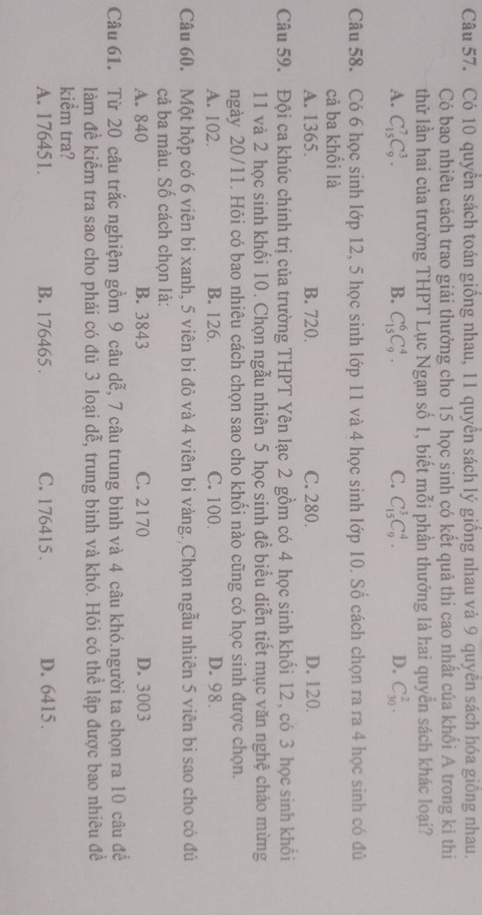 Có 10 quyền sách toán giống nhau, 11 quyển sách lý giống nhau và 9 quyền sách hóa giống nhau.
Có bao nhiêu cách trao giải thưởng cho 15 học sinh có kết quả thi cao nhất của khối A trong kỉ thi
thử lần hai của trường THPT Lục Ngạn số 1, biết mỗi phần thưởng là hai quyển sách khác loại?
A. C_(15)^7C_9^3. B. C_(15)^6C_9^4. C. C_(15)^3C_9^4. D. C_(30)^2.
Câu 58. Có 6 học sinh lớp 12, 5 học sinh lớp 11 và 4 học sinh lớp 10. Số cách chọn ra ra 4 học sinh có đủ
cả ba khối là
A. 1365. B. 720. C. 280. D. 120.
Câu 59. Đội ca khúc chính trị của trường THPT Yên lạc 2 gồm có 4 học sinh khối 12, có 3 học sinh khối
11 và 2 học sinh khối 10. Chọn ngẫu nhiên 5 học sinh để biểu diễn tiết mục văn nghệ chào mừng
ngày 20/11. Hỏi có bao nhiêu cách chọn sao cho khối nào cũng có học sinh được chọn.
A. 102. B. 126. C. 100. D. 98.
Câu 60. Một hộp có 6 viên bi xanh, 5 viên bi đỏ và 4 viên bi vàng. Chọn ngẫu nhiên 5 viên bi sao cho có đủ
cả ba màu. Số cách chọn là:
A. 840 B. 3843 C. 2170 D. 3003
Câu 61. Từ 20 câu trắc nghiệm gồm 9 câu dễ, 7 câu trung bình và 4 câu khó.người ta chọn ra 10 câu để
làm đề kiểm tra sao cho phải có đủ 3 loại dễ, trung bình và khó. Hỏi có thể lập được bao nhiêu đề
kiểm tra?
A. 176451. B. 176465 . C. 176415. D. 6415.