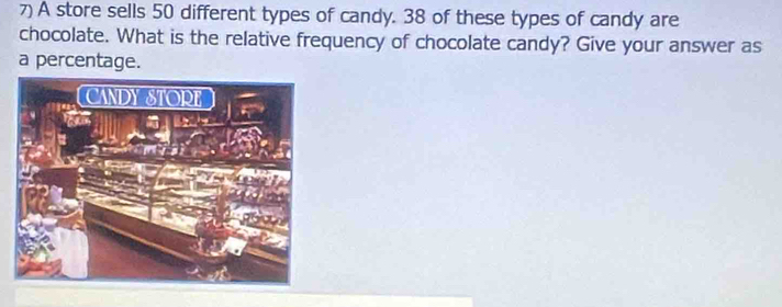 A store sells 50 different types of candy. 38 of these types of candy are 
chocolate. What is the relative frequency of chocolate candy? Give your answer as 
a percentage.