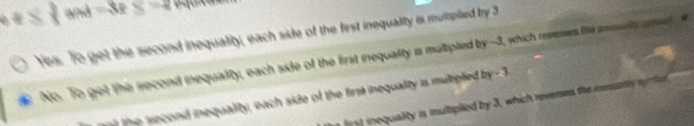 8  3/8  and =8 y=2
Yes. To get the second inequalilty, each side of the first inequality is multiplied try 3
No. To get the second inequality, each side of the first inequalty is multiplied by -3, which revemes the ioulty apm
t e econd inequality, each side of the first inequality is multipled by 3
t nequality is muliplied by 3, which reverses the mout