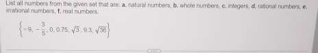 List all numbers from the given set that are: a. natural numbers, b. whole numbers, c. integers, d. rational numbers, e 
irrational numbers, f, real numbers.
 -9,- 3/5 ,0,0.75,sqrt(3),9.3,sqrt(36)