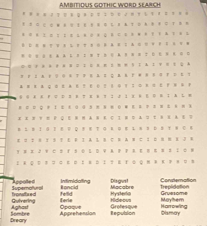 AMBITIOUS GOTHIC WORD SEARCH 
8 。 J て 。. QR 。 ： つ 。 J 。 ？ し τ 『 。 、 。 
E S ○ C○ W R U Σ E S G L S A T D A B SC Y BM 
RGK Ι I IE 1 RDX QBCDRWRTYAVHL 
B D H Ν 2 ▽ 5 L？ ？ S 0 R AE Ι A G V ？ ： H V W 
H C UG AA L S Ι Ν T B A S Ν Ν ∶ Ο E N Ε G ○ 
◎◎ FR R PN Ν I DR M S M M SI A I VH QA 
SFΙA FUΟR ？ Ρ EAI QAA FΜN S G F D Ε Y 
ANKAQGEAET ΕΟI L G？IOR GE FNR P 
G G X K F U D S R T X R Y Ι J I XR E D R I L M 
B GU Q PΙE O G S MN MOW E R P SNE R M X 
I X X N V P Q E N M A N K C I N D A τ R X A D 
B L B Ι G Ι Ε U Q S E TΟ RG E L E S D S Y Ν C 
K U H Y S T E R I A L B C R A N C I D H M X J R 
Y N X J V CS F S ΟL D V A P P R E S N SI O N 
IRQD SコΟ Ε DΙH DΙT Ε FΟ QMR K ΡHUB 
Appalled Infimidating Disgust Consternation 
Supernatural Rancid Macabre Trepidation 
Transfixed Fetid Hysteria Gruesome 
Quivering Eerie Hideous Mayhem 
Aghast Opaque Grotesque Harrowing 
Sombre Apprehension Repulsion Dismay 
Dreary