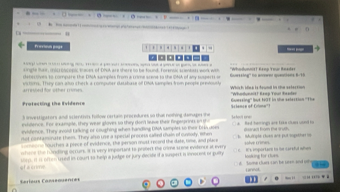 Previous page
4 mo
ssul fondong en vnen a pe son snéeses, surs oue a prece ul gunl u juses e
single hair, microscopic traces of DNA are there to be found. Forensic scientists work with "Whodunnit? Keep Your Reader
detectives to compare the DNA samples from a crime scene to the DNA of any suspects or Guessing''' to answer questions 8-10
victims. They can also check a computer database of DNA samples from people previously
arrested for other crimes. Which idea is found in the selection
"Whodunnit? Keep Your Reader
Protecting the Evidence Guessing'' but NOT in the selection 'The
Science of Crime"?
3 investigators and scientists follow certain procedures so that nothing damages the Select one
evidence. For example, they wear gloves so they don't leave their fingerprints on th
evidence. They avoid talking or coughing when handling DNA samples so their DNA does a. fled herrings are fake clues used to
distract from the truth.
not contaminate them. They also use a special process called chain of custody. When
someone touches a piece of evidence, the person must record the date, time, and place b. Multiple clues are put together to
where the handling occurs. It is very important to profect the crime scene evidence at every solve crimes.
step. It i often used in court to help a judge or jury decide if a suspect is innocent or guilty c. It's important to be careful when
looking for clues.
of a crime. d. Some clues can be seen and oth
Serious Conseauences cannot
Noy 3