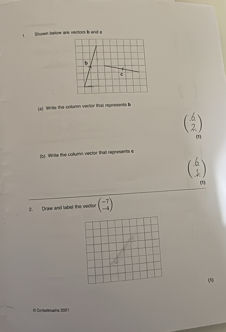 Shown below are vectors b and c
b

c
(a) Write the column vector that represents b
beginpmatrix .6 2endpmatrix
(1)
(b) Write the column vector that represents c
beginpmatrix .6 1 .endpmatrix
(1)
2. Draw and label the vector beginpmatrix -7 -4endpmatrix
(1)
© Corbettmaths 2021