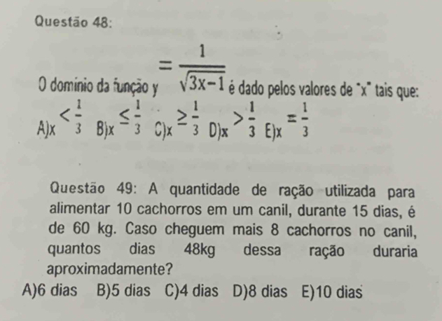 domínio da função y = 1/sqrt(3x-1)  é dado pelos valores de ' x ' tais que:
A) ^circ  _x> 1/3 _E)x= 1/3 
D
Questão 49: A quantidade de ração utilizada para
alimentar 10 cachorros em um canil, durante 15 dias, é
de 60 kg. Caso cheguem mais 8 cachorros no canil,
quantos dias 48kg dessa ração duraria
aproximadamente?
A) 6 dias B) 5 dias C) 4 dias D) 8 dias E) 10 dias