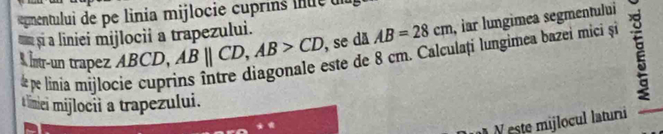 gmentului de pe linia mijlocie u ri l ue 
si a liniei mijlocii a trapezului. 
Intr-un trapez ABCD, ABparallel CD, AB>CD , se dã AB=28cm , iar lungimea segmentului 
este de 8 cm. Calculați lungimea bazei mici și 
de pe linia mijlocie cupr 
t limiei mijlocii a trapezului. 
este mijlocul laturi