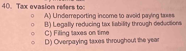 Tax evasion refers to:
A) Underreporting income to avoid paying taxes
B) Legally reducing tax liability through deductions
C) Filing taxes on time
D) Overpaying taxes throughout the year