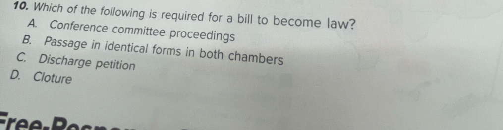 Which of the following is required for a bill to become law?
A. Conference committee proceedings
B. Passage in identical forms in both chambers
C. Discharge petition
D. Cloture