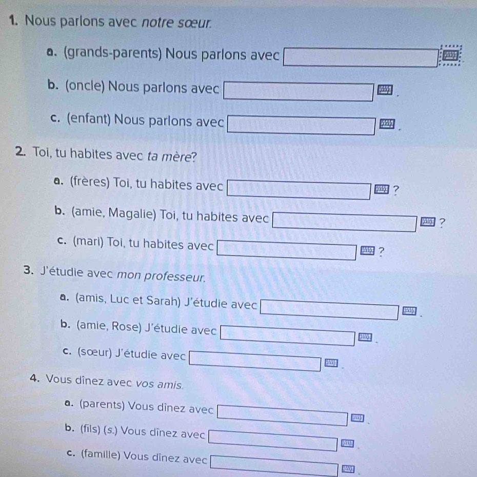 Nous parlons avec notre sœur.
a. (grands-parents) Nous parlons avec
b. (oncle) Nous parlons avec
)
c. (enfant) Nous parlons avec □ 
2. Toi, tu habites avec ta mère?
a. (frères) Toi, tu habites avec
b. (amie, Magalie) Toi, tu habites avec
?
c. (mari) Toi, tu habites avec
(sqrt(3))^frac 13,-2^(-frac 1)2=(sqrt(6))^- 1/2  1 ?
3. J'étudie avec mon professeur.
a. (amis, Luc et Sarah) J'étudie avec
b. (amie, Rose) J'étudie avec
c. (sœur) J'étudie avec
4. Vous dînez avec vos amis.
a. (parents) Vous dînez avec
b. (fils) (s.) Vous dînez avec^(□)□  W
c. (famille) Vous dînez avec □ x=frac 