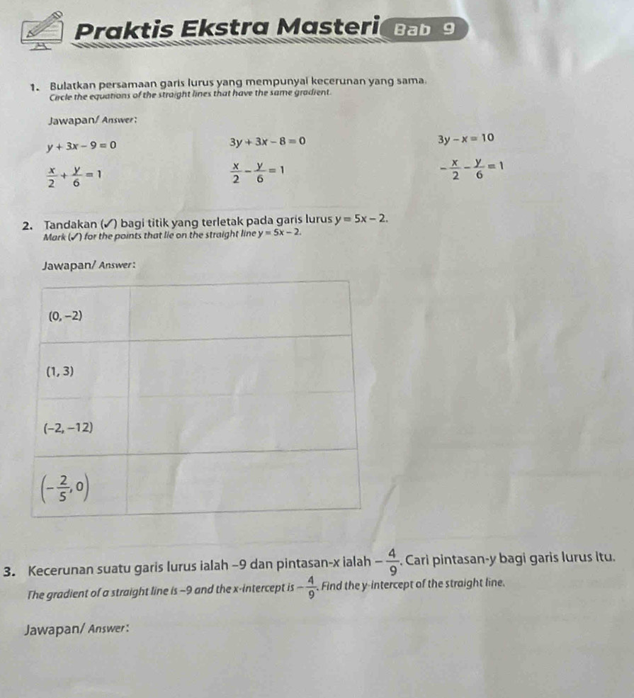 Praktis Ekstra Masteri bb
1. Bulatkan persamaan garis lurus yang mempunyai kecerunan yang sama.
Crircle the equations of the straight lines that have the same gradient.
Jawapan/ Answer:
y+3x-9=0
3y+3x-8=0
3y-x=10
 x/2 + y/6 =1
 x/2 - y/6 =1
- x/2 - y/6 =1
2. Tandakan (✓) bagi titik yang terletak pada garis lurus y=5x-2.
Mark (✔) for the points that lie on the straight line y=5x-2.
Jawapan/ Answer :
3. Kecerunan suatu garis lurus ialah -9 dan pintasan-x ialah - 4/9 . Cari pintasan-y bagi garis lurus itu.
The gradient of a straight line is -9 and the x-intercept is - 4/9  Find the y-intercept of the straight line.
Jawapan/ Answer: