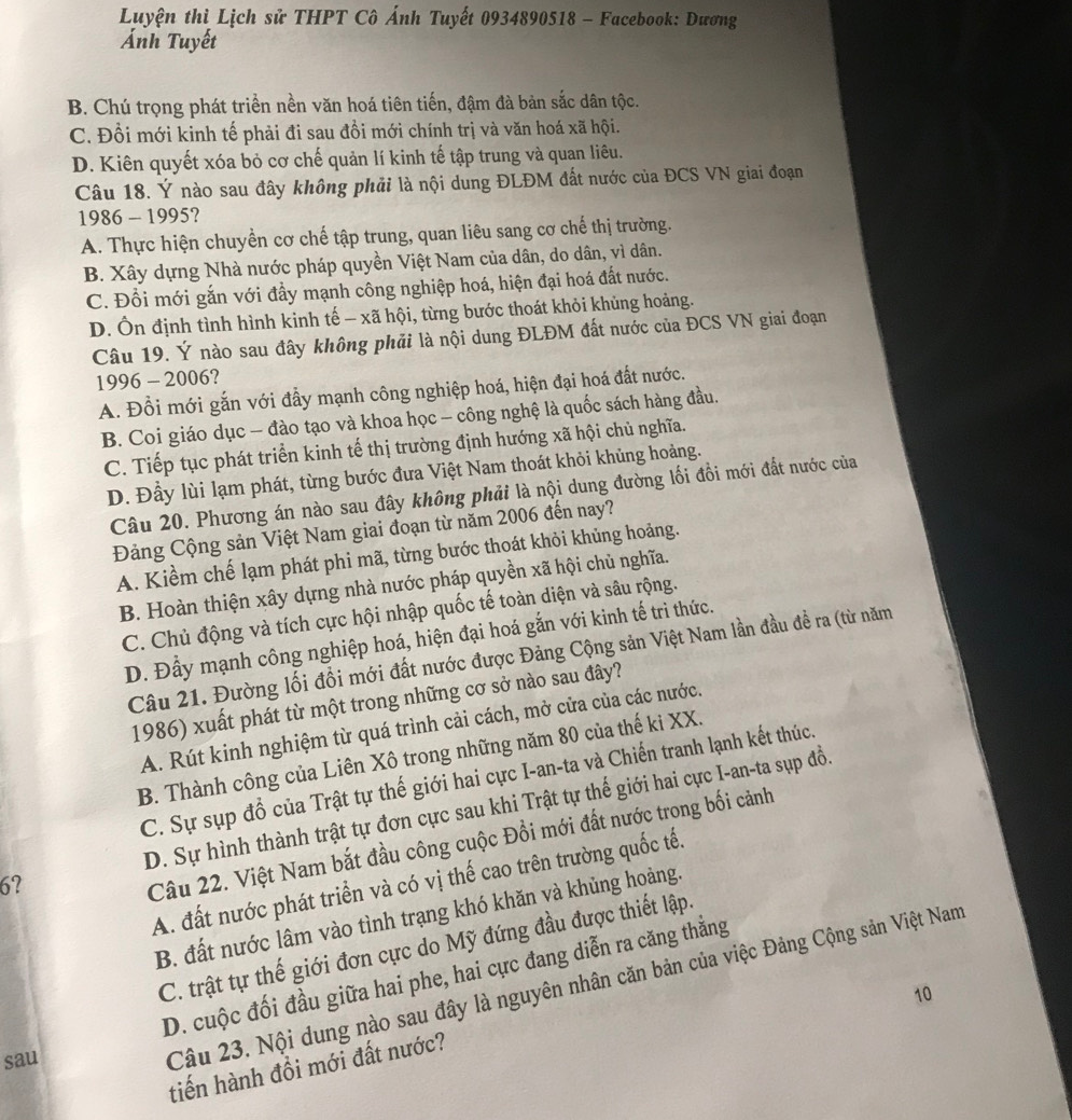 Luyện thị Lịch sử THPT Cô Ánh Tuyết 0934890518 - Facebook: Dương
Ảnh Tuyết
B. Chú trọng phát triển nền văn hoá tiên tiến, đậm đà bản sắc dân tộc.
C. Đổi mới kinh tế phải đi sau đồi mới chính trị và văn hoá xã hội.
D. Kiên quyết xóa bỏ cơ chế quản lí kinh tế tập trung và quan liêu.
Câu 18. Ý nào sau đây không phải là nội dung ĐLĐM đất nước của ĐCS VN giai đoạn
1986 - 1995?
A. Thực hiện chuyền cơ chế tập trung, quan liêu sang cơ chế thị trường.
B. Xây dựng Nhà nước pháp quyền Việt Nam của dân, do dân, vì dân.
C. Đổi mới gắn với đầy mạnh công nghiệp hoá, hiện đại hoá đất nước.
D. Ôn định tình hình kinh tế - xã hội, từng bước thoát khỏi khủng hoảng.
Câu 19. Ý nào sau đây không phải là nội dung ĐLĐM đất nước của ĐCS VN giai đoạn
1996 - 2006?
A. Đổi mới gắn với đầy mạnh công nghiệp hoá, hiện đại hoá đất nước.
B. Coi giáo dục - đào tạo và khoa học - công nghệ là quốc sách hàng đầu.
C. Tiếp tục phát triển kinh tế thị trường định hướng xã hội chủ nghĩa.
D. Đầy lùi lạm phát, từng bước đưa Việt Nam thoát khỏi khủng hoảng.
Câu 20. Phương án nào sau đây không phải là nội dung đường lối đồi mới đất nước của
Đảng Cộng sản Việt Nam giai đoạn từ năm 2006 đến nay?
A. Kiềm chế lạm phát phi mã, từng bước thoát khỏi khủng hoảng.
B. Hoàn thiện xây dựng nhà nước pháp quyền xã hội chủ nghĩa.
C. Chủ động và tích cực hội nhập quốc tế toàn diện và sâu rộng.
D. Đầy mạnh công nghiệp hoá, hiện đại hoá gắn với kinh tế trì thức.
Câu 21. Đường lối đổi mới đất nước được Đảng Cộng sản Việt Nam lần đầu để ra (từ năm
1986) xuất phát từ một trong những cơ sở nào sau đây?
A. Rút kinh nghiệm từ quá trình cải cách, mở cửa của các nước.
B. Thành công của Liên Xô trong những năm 80 của thế ki XX.
C. Sự sụp đổ của Trật tự thế giới hai cực I-an-ta và Chiến tranh lạnh kết thúc.
6? D. Sự hình thành trật tự đơn cực sau khi Trật tự thế giới hai cực I-an-ta sụp đồ.
Câu 22. Việt Nam bắt đầu công cuộc Đồi mới đất nước trong bối cảnh
A. đất nước phát triển và có vị thế cao trên trường quốc tế.
B. đất nước lâm vào tình trạng khó khăn và khủng hoảng.
C. trật tự thế giới đơn cực do Mỹ đứng đầu được thiết lập.
D. cuộc đối đầu giữa hai phe, hai cực đang diễn ra căng thẳng
sau
Câu 23. Nội dung nào sau đây là nguyên nhân căn bản của việc Đảng Cộng sản Việt Nam
10
tiến hành đồi mới đất nước?