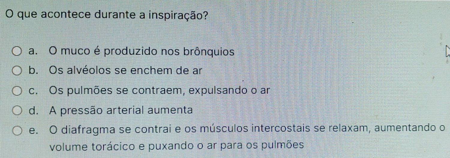 que acontece durante a inspiração?
a. O muco é produzido nos brônquios
b. Os alvéolos se enchem de ar
c. Os pulmões se contraem, expulsando o ar
d. A pressão arterial aumenta
e. O diafragma se contrai e os músculos intercostais se relaxam, aumentando o
volume torácico e puxando o ar para os pulmões