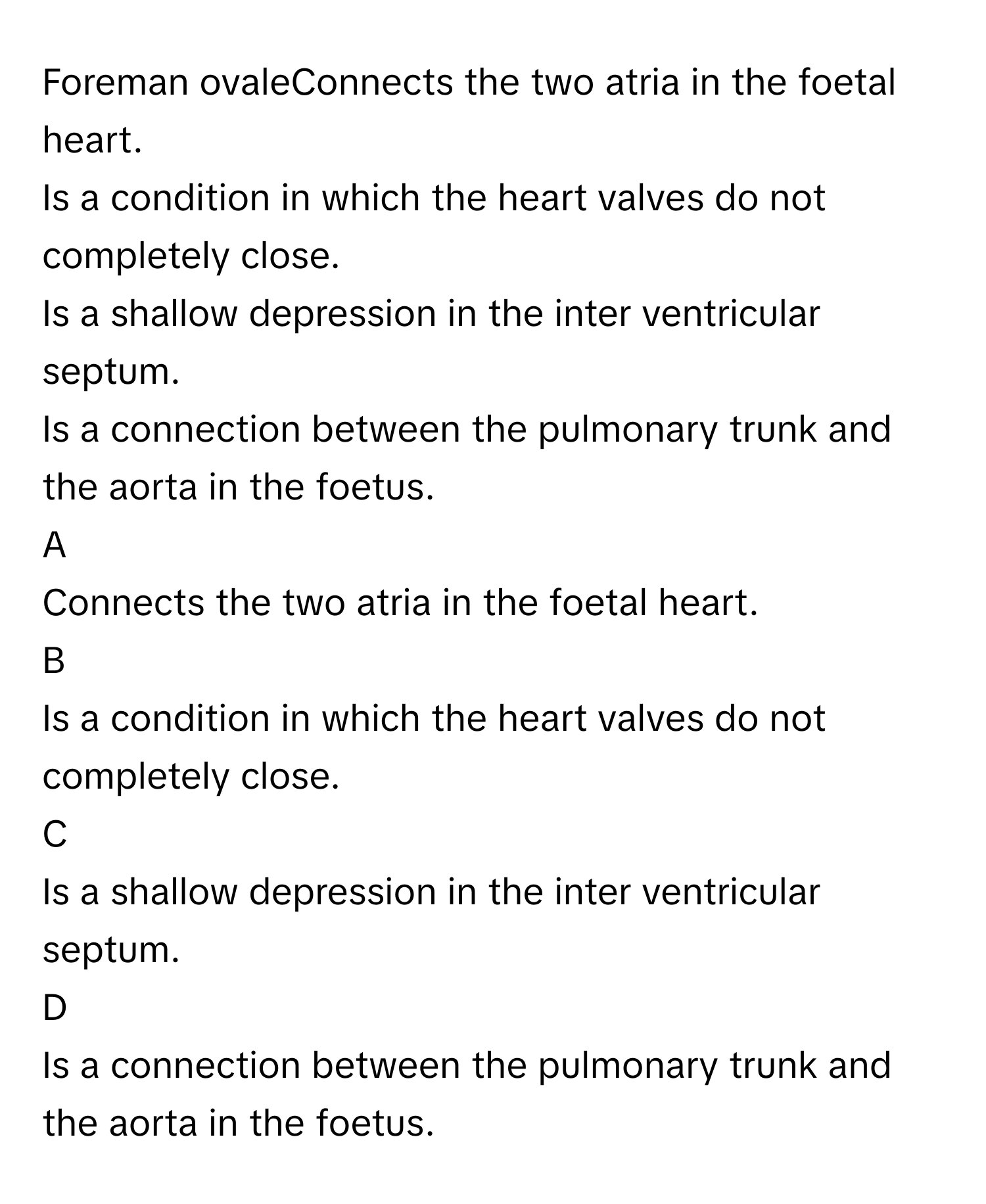 Foreman ovaleConnects the two atria in the foetal heart.
Is a condition in which the heart valves do not completely close.
Is a shallow depression in the inter ventricular septum.
Is a connection between the pulmonary trunk and the aorta in the foetus.

A  
Connects the two atria in the foetal heart. 


B  
Is a condition in which the heart valves do not completely close. 


C  
Is a shallow depression in the inter ventricular septum. 


D  
Is a connection between the pulmonary trunk and the aorta in the foetus.