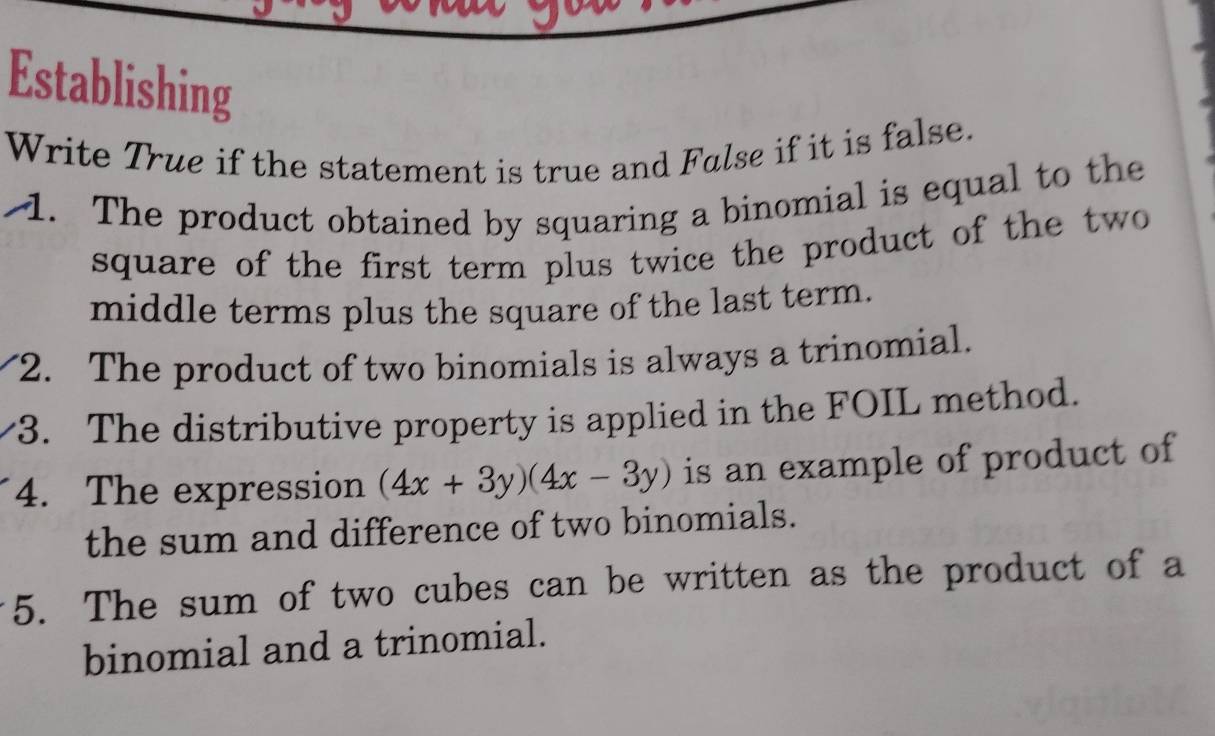 Establishing 
Write True if the statement is true and False if it is false. 
1. The product obtained by squaring a binomial is equal to the 
square of the first term plus twice the product of the two 
middle terms plus the square of the last term. 
2. The product of two binomials is always a trinomial. 
3. The distributive property is applied in the FOIL method. 
4. The expression (4x+3y)(4x-3y) is an example of product of 
the sum and difference of two binomials. 
5. The sum of two cubes can be written as the product of a 
binomial and a trinomial.