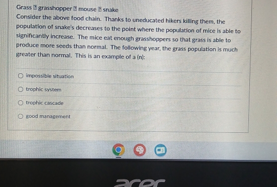 Grass 2 grasshopper ? mouse ? snake
Consider the above food chain. Thanks to uneducated hikers killing them, the
population of snake's decreases to the point where the population of mice is able to
significantly increase. The mice eat enough grasshoppers so that grass is able to
produce more seeds than normal. The following year, the grass population is much
greater than normal. This is an example of a (n):
impossible situation
trophic system
trophic cascade
good management