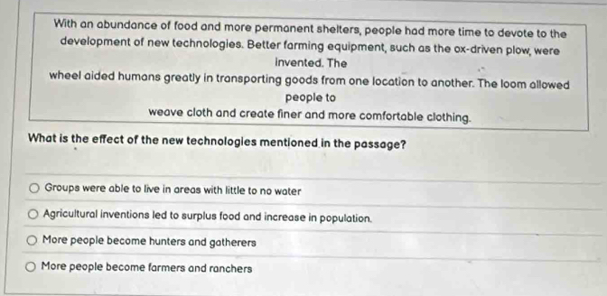 With an abundance of food and more permanent shelters, people had more time to devote to the
development of new technologies. Better farming equipment, such as the ox-driven plow, were
invented. The
wheel aided humans greatly in transporting goods from one location to another. The loom allowed
people to
weave cloth and create finer and more comfortable clothing.
What is the effect of the new technologies mentioned in the passage?
Groups were able to live in areas with little to no water
Agricultural inventions led to surplus food and increase in population.
More people become hunters and gatherers
More people become farmers and ranchers