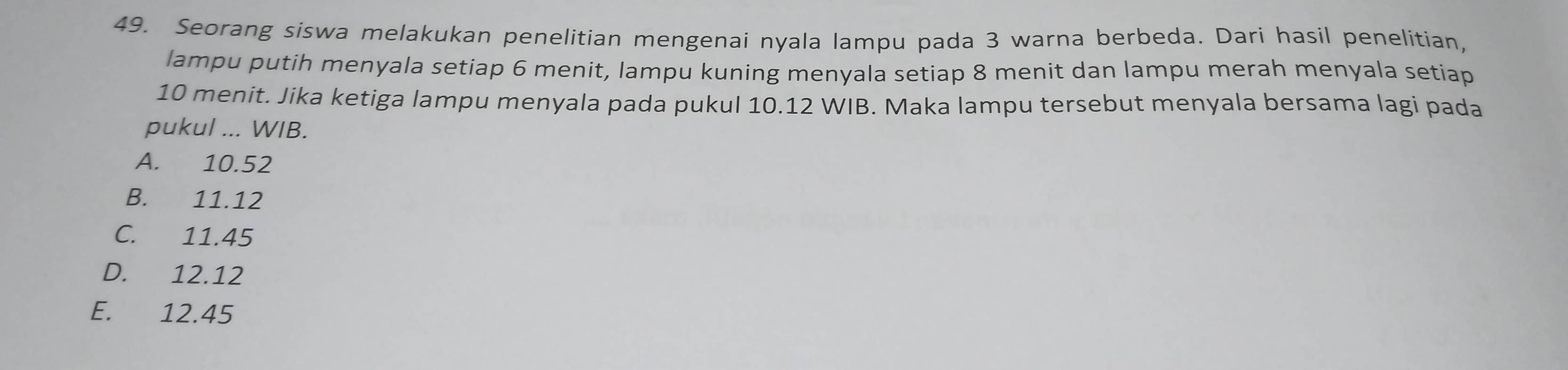 Seorang siswa melakukan penelitian mengenai nyala lampu pada 3 warna berbeda. Dari hasil penelitian,
lampu putih menyala setiap 6 menit, lampu kuning menyala setiap 8 menit dan lampu merah menyala setiap
10 menit. Jika ketiga lampu menyala pada pukul 10.12 WIB. Maka lampu tersebut menyala bersama lagi pada
pukul ... WIB.
A. 10.52
B. 11.12
C. 11.45
D. 12.12
E. 12.45