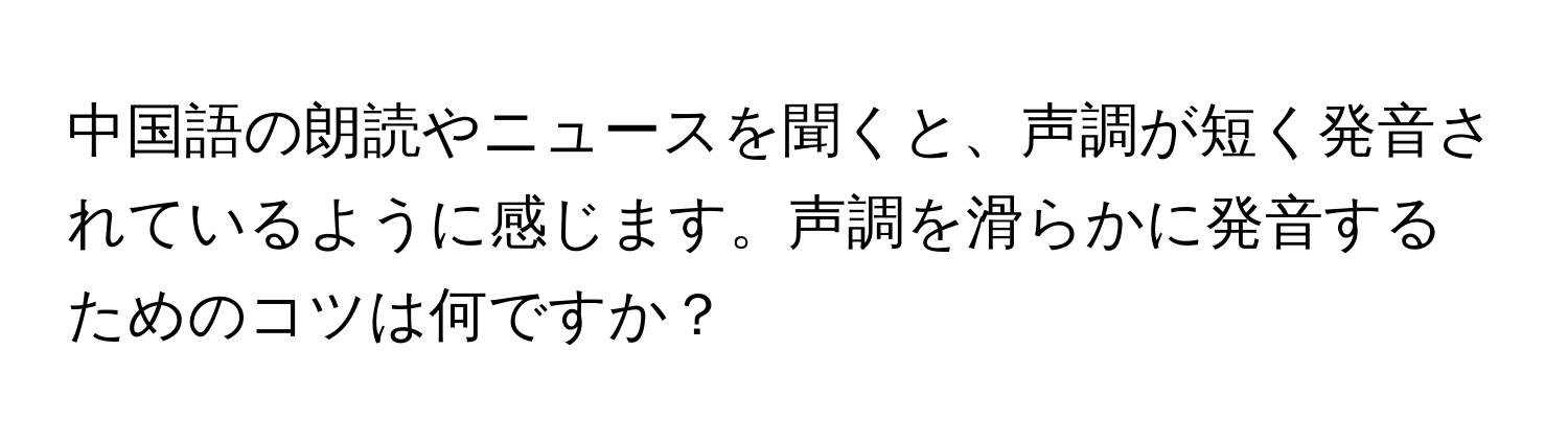 中国語の朗読やニュースを聞くと、声調が短く発音されているように感じます。声調を滑らかに発音するためのコツは何ですか？