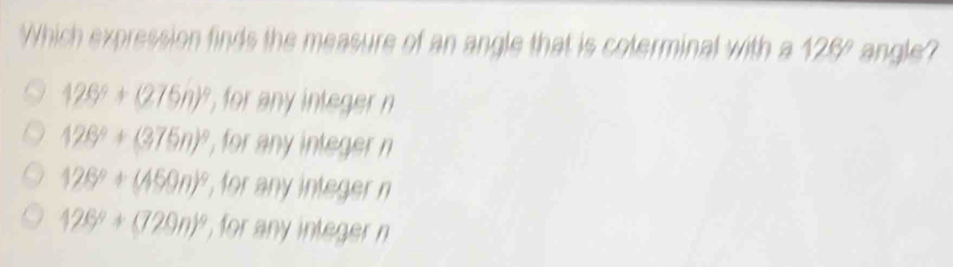 Which expression finds the measure of an angle that is coterminal with a 128° angle?
126°+(276n)^circ  , for any integer n
126°+(375n)^circ  , for any integer n
126°+(450n)^circ  , for any integer n
126°+(720n)^circ  , for any integer n