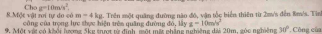 Cho g=10m/s^2, 
8.Một vật rơi tự do có m=4kg 5. Trên một quãng đường nào đó, vận tốc biến thiên từ 2m/s đến 8m/s. Tín 
công của trọng lực thực hiện trên quãng đường đó, lấy g=10m/s^2
9. Một vật có khối lương 5kg trượt từ đỉnh một mặt phẳng nghiêng dài 20m, góc nghiêng 30° Công của
