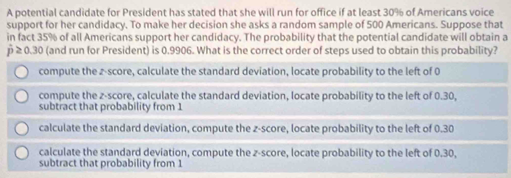 A potential candidate for President has stated that she will run for office if at least 30% of Americans voice
support for her candidacy. To make her decision she asks a random sample of 500 Americans. Suppose that
in fact 35% of all Americans support her candidacy. The probability that the potential candidate will obtain a
hat p≥ 0.30 (and run for President) is 0.9906. What is the correct order of steps used to obtain this probability?
compute the z-score, calculate the standard deviation, locate probability to the left of 0
compute the z-score, calculate the standard deviation, locate probability to the left of 0.30,
subtract that probability from 1
calculate the standard deviation, compute the z-score, locate probability to the left of 0.30
calculate the standard deviation, compute the z-score, locate probability to the left of 0.30,
subtract that probability from 1