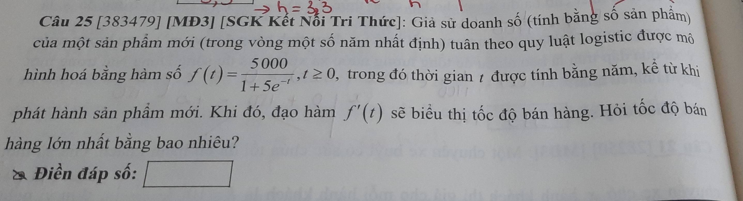 [383479] [MĐ3] [SGK Kết Nổi Tri Thức]: Giả sử doanh số (tính bằng số sản phẩm) 
của một sản phẩm mới (trong vòng một số năm nhất định) tuân theo quy luật logistic được mô 
hình hoá bằng hàm số f(t)= 5000/1+5e^(-t) , t≥ 0 , trong đó thời gian 7 được tính bằng năm, kể từ khi 
phát hành sản phầm mới. Khi đó, đạo hàm f'(t) sẽ biểu thị tốc độ bán hàng. Hỏi tốc độ bán 
hàng lớn nhất bằng bao nhiêu? 
& Điền đáp số: