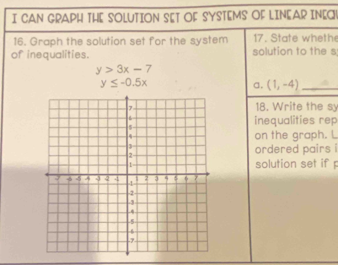 CAN GRAPH THE SOLUTION SET OF SYSTEMS OF LINEAR INEC 
16. Graph the solution set for the system 17. State whethe 
of inequalities. 
solution to the s
y>3x-7
y≤ -0.5x
a. (1,-4) _ 
18. Write the sy 
inequalities rep 
on the graph. L 
ordered pairs i 
solution set if p