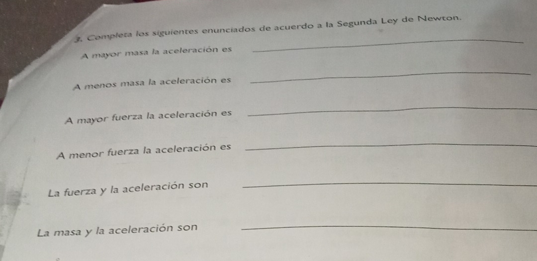 Completa los siguientes enunciados de acuerdo a la Segunda Ley de Newton. 
A mayor masa la aceleración es 
_ 
A menos masa la aceleración es 
_ 
A mayor fuerza la aceleración es 
_ 
A menor fuerza la aceleración es 
_ 
La fuerza y la aceleración son 
_ 
La masa y la aceleración son 
_