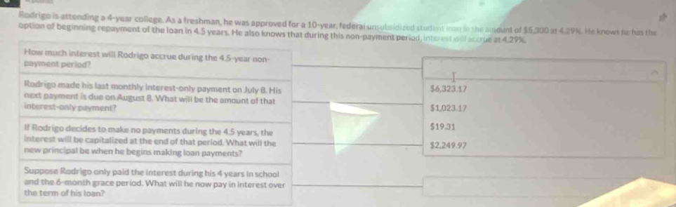 Rodrigo is attending a 4-year college. As a freshman, he was approved for a 10-year, federal unsubsidized student Inan in the amount of $5,300 at 4.29%. He knows he his the
option of beginning repayment of the loan in 4.5 years. He also knows that during this non-payment period, interest will actrue at 4.29%.
How much interest will Rodrigo accrue during the 4.5-year non-
payment period?
Rodrigo made his last monthly interest-only payment on July 8. His $6,323.17
next payment is due on August 8. What will be the amount of that
interest-only payment? $1,023.17
$19.31
If Rodrigo decides to make no payments during the 4.5 years, the
interest will be capitalized at the end of that period. What will the
new principal be when he begins making loan payments? $2,249.97
Suppose Rodrigo only paid the interest during his 4 years in school
and the 6-month grace period. What will he now pay in interest over
the term of his loan?