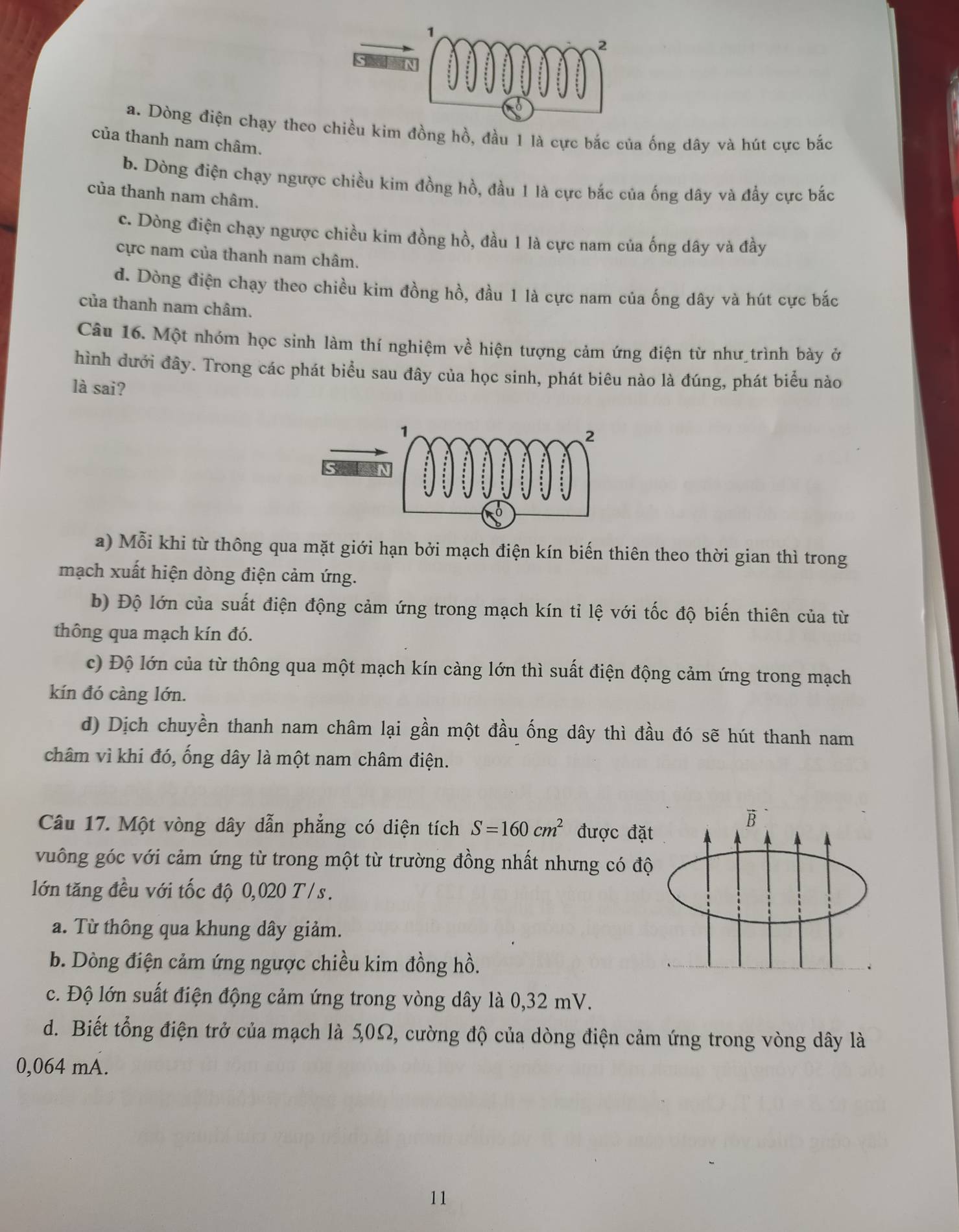 a. Dòng điện chạy theo chiều kim đồng hồ, đầu 1 là cực bắc của ống dây và hút cực bắc
của thanh nam châm.
b. Dòng điện chạy ngược chiều kim đồng hồ, đầu 1 là cực bắc của ống dây và đẩy cực bắc
của thanh nam châm.
c. Dòng điện chạy ngược chiều kim đồng hồ, đầu 1 là cực nam của ống dây và đầy
cực nam của thanh nam châm.
d. Dòng điện chạy theo chiều kim đồng hồ, đầu 1 là cực nam của ống dây và hút cực bắc
của thanh nam châm.
Câu 16. Một nhóm học sinh làm thí nghiệm về hiện tượng cảm ứng điện từ như trình bày ở
hình dưới đây. Trong các phát biểu sau đây của học sinh, phát biêu nào là đúng, phát biểu nào
là sai?
a) Mỗi khi từ thông qua mặt giới hạn bởi mạch điện kín biến thiên theo thời gian thì trong
mạch xuất hiện dòng điện cảm ứng.
b) Độ lớn của suất điện động cảm ứng trong mạch kín tỉ lệ với tốc độ biến thiên của từ
thông qua mạch kín đó.
c) Độ lớn của từ thông qua một mạch kín càng lớn thì suất điện động cảm ứng trong mạch
kín đó càng lớn.
d) Dịch chuyền thanh nam châm lại gần một đầu ống dây thì đầu đó sẽ hút thanh nam
châm vì khi đó, ống dây là một nam châm điện.
Câu 17. Một vòng dây dẫn phẳng có diện tích S=160cm^2 được đặ
vuông góc với cảm ứng từ trong một từ trường đồng nhất nhưng có độ
lớn tăng đều với tốc độ 0,020 T/s.
a. Từ thông qua khung dây giảm.
b. Dòng điện cảm ứng ngược chiều kim đồng hồ.
c. Độ lớn suất điện động cảm ứng trong vòng dây là 0,32 mV.
d. Biết tổng điện trở của mạch là 5,0Ω, cường độ của dòng điện cảm ứng trong vòng dây là
0,064 mA.
11