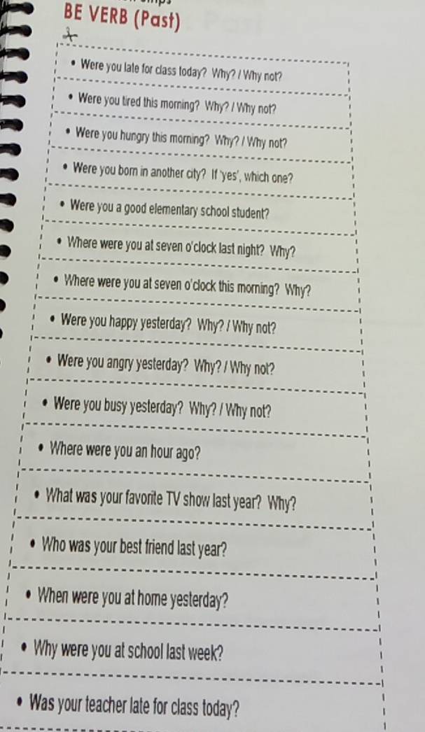 BE VERB (Past) 
Were you late for class today? Why? / Why not? 
Were you tired this morning? Why? / Why not? 
Were you hungry this morning? Why? / Why not? 
Were you born in another city? If 'yes', which one? 
Were you a good elementary school student? 
Where were you at seven o'clock last night? Why? 
Where were you at seven o'clock this morning? Why? 
Were you happy yesterday? Why? / Why not? 
Were you angry yesterday? Why? / Why not? 
Were you busy yesterday? Why? / Why not? 
Where were you an hour ago? 
What was your favorite TV show last year? Why? 
Who was your best friend last year? 
When were you at home yesterday? 
Why were you at school last week? 
Was your teacher late for class today?